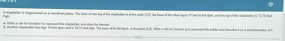 A stepladder is diagrammed on a coordinate plane. The base of one leg of the stepladder is at the point (0,0)
high. , the base of the other leg is 11 feet to the right, and the top of the stepladder is 13.75 feet
a. Write a rule for function f to represent the stepladder, and state the domain. 
b. Another stepladder has legs 13 feet apart and is 16.25 feet high. The base of its left leg is at the point (0,0) Write a rule for function g to represent this ladder and describe it as a transformation of f.