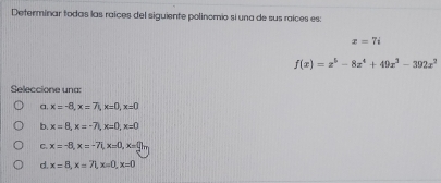 Determinar todas las raíces del siguiente polinomio si una de sus raíces es:
x=7i
f(x)=x^5-8x^4+49x^3-392x^2
Seleccione una:
a, x=-8, x=7, x=0, x=0
b. x=8, x=-7, x=0, x=0
C. x=-8, x=-7 (x=0, x=0)
d. x=8, x=71, x=0, x=0