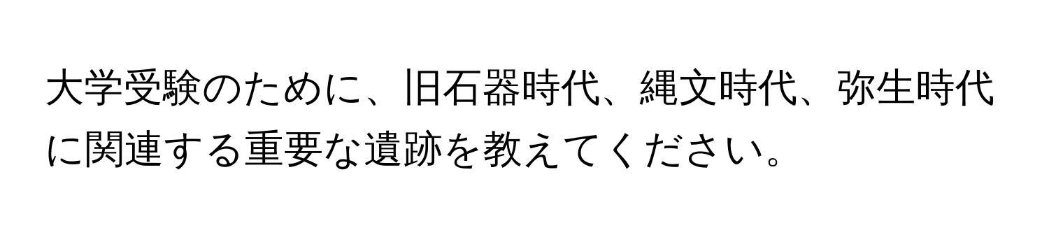 大学受験のために、旧石器時代、縄文時代、弥生時代に関連する重要な遺跡を教えてください。