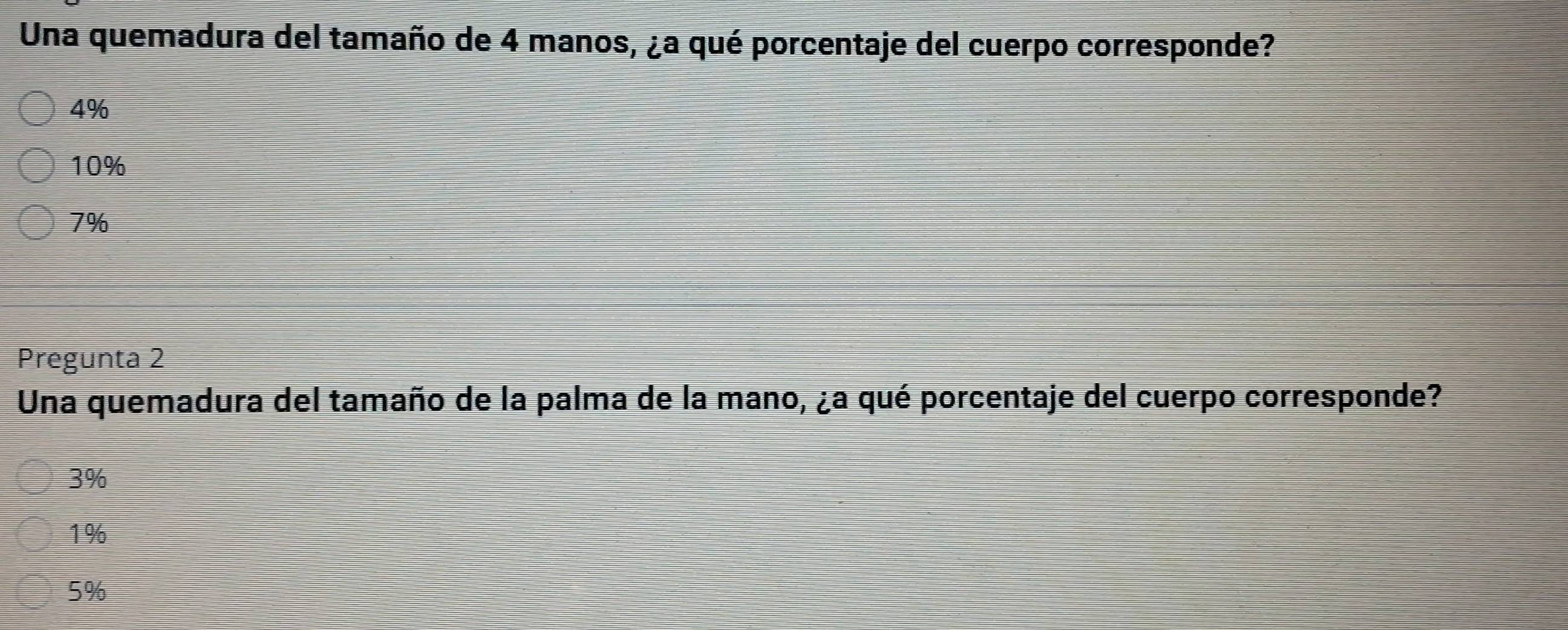 Una quemadura del tamaño de 4 manos, ¿a qué porcentaje del cuerpo corresponde?
4%
10%
7%
Pregunta 2
Una quemadura del tamaño de la palma de la mano, ¿a qué porcentaje del cuerpo corresponde?
3%
1%
5%