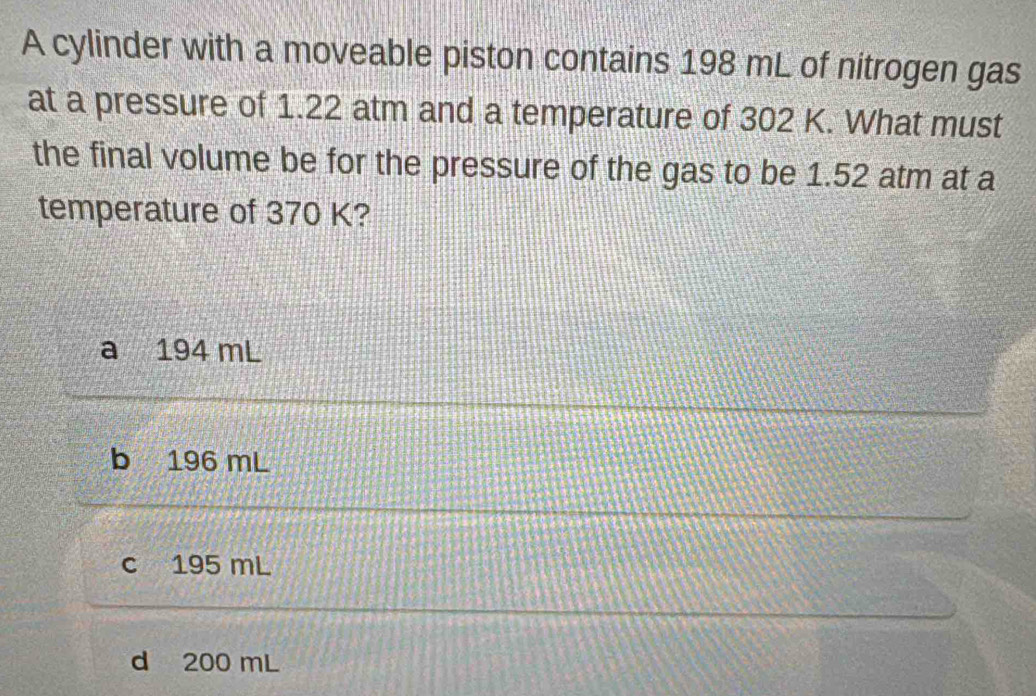 A cylinder with a moveable piston contains 198 mL of nitrogen gas
at a pressure of 1.22 atm and a temperature of 302 K. What must
the final volume be for the pressure of the gas to be 1.52 atm at a
temperature of 370 K?
a 194 mL
b 196 mL
c 195 mL
d 200 mL