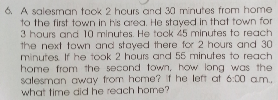 A salesman took 2 hours and 30 minutes from home 
to the first town in his area. He stayed in that town for
3 hours and 10 minutes. He took 45 minutes to reach 
the next town and stayed there for 2 hours and 30
minutes. If he took 2 hours and 55 minutes to reach 
home from the second town, how long was the 
salesman away from home? If he left at 6:00 a.m., 
what time did he reach home?