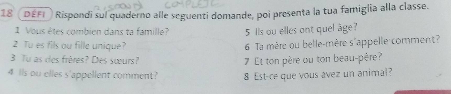 DEFI Rispondi sul quaderno alle seguenti domande, poi presenta la tua famiglia alla classe. 
1 Vous êtes combien dans ta famille? 5 Ils ou elles ont quel âge? 
2 Tu es fils ou fille unique? 6 Ta mère ou belle-mère s'appelle comment? 
3 Tu as des frères? Des sœurs? 7 Et ton père ou ton beau-père? 
4 lls ou elles s'appellent comment? 8 Est-ce que vous avez un animal?