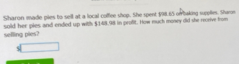 Sharon made pies to sell at a local coffee shop. She spent $98.65 on baking supplies. Sharon 
sold her pies and ended up with $148.98 in profit. How much money did she receive from 
selling pies?