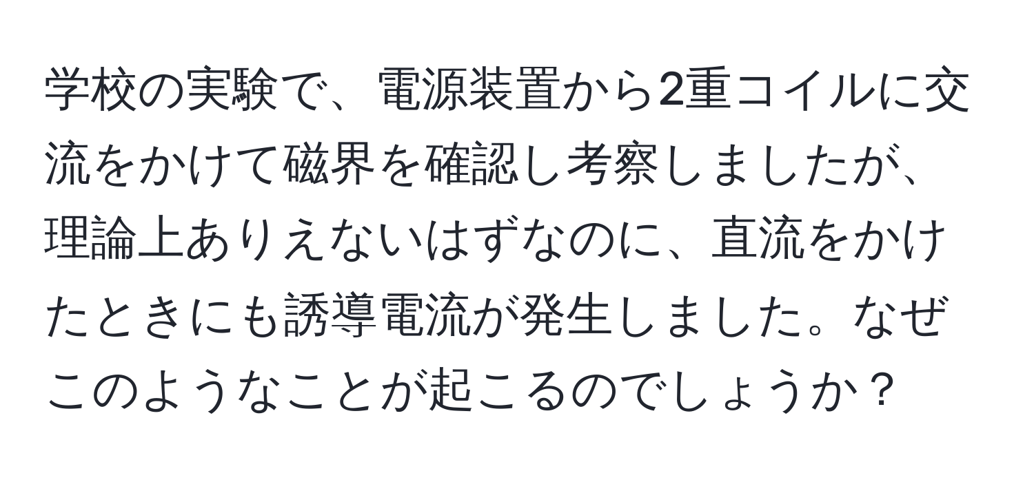 学校の実験で、電源装置から2重コイルに交流をかけて磁界を確認し考察しましたが、理論上ありえないはずなのに、直流をかけたときにも誘導電流が発生しました。なぜこのようなことが起こるのでしょうか？