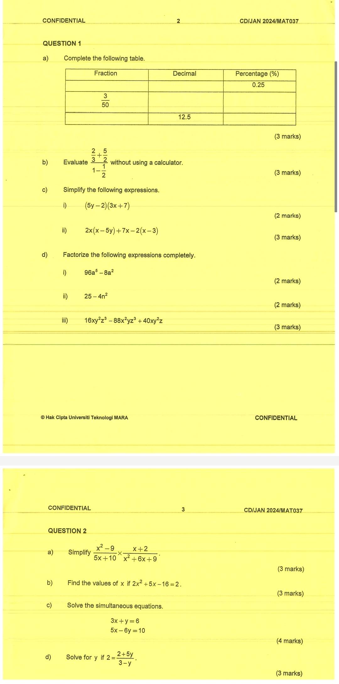 CONFIDENTIAL 2 CD/JAN 2024/MAT037
QUESTION 1
a) Complete the following table.
(3 marks)
b) Evaluate frac  2/3 + 5/2 1- 1/2  without using a calculator.
(3 marks)
c) Simplify the following expressions.
i) (5y-2)(3x+7)
(2 marks)
i) 2x(x-5y)+7x-2(x-3)
(3 marks)
d) Factorize the following expressions completely.
i) 96a^5-8a^2
(2 marks)
ii) 25-4n^2
(2 marks)
iii) 16xy^2z^3-88x^2yz^3+40xy^2z
(3 marks)
© Hak Cipta Universiti Teknologi MARA CONFIDENTIAL
CONFIDENTIAL CD/JAN 2024/MAT037
QUESTION 2
a) Simplify  (x^2-9)/5x+10 *  (x+2)/x^2+6x+9 .
(3 marks)
b) Find the values of xif2x^2+5x-16=2.
(3 marks)
c) Solve the simultaneous equations.
3x+y=6
5x-6y=10
(4 marks)
d) Solve for y if2= (2+5y)/3-y .
(3 marks)