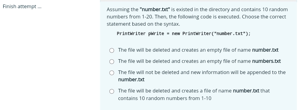 Finish attempt ... Assuming the "number." txt'' is existed in the directory and contains 10 random
numbers from 1-20. Then, the following code is executed. Choose the correct
statement based on the syntax.
PrintWriter pWrite = new PrintWriter("number. +x+1 ") ;
The file will be deleted and creates an empty file of name number.txt
The file will be deleted and creates an empty file of name numbers.txt
The file will not be deleted and new information will be appended to the
number.txt
The file will be deleted and creates a file of name number.txt that
contains 10 random numbers from 1- 10