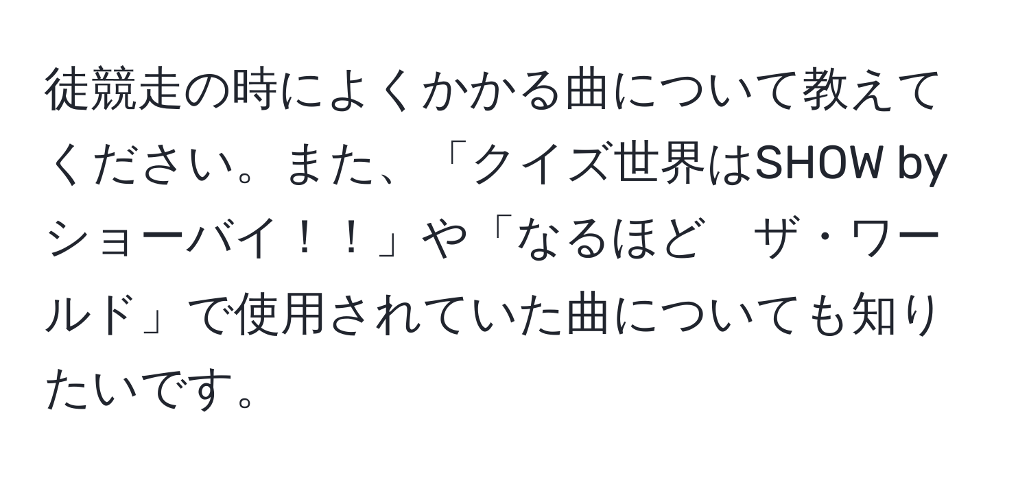 徒競走の時によくかかる曲について教えてください。また、「クイズ世界はSHOW by ショーバイ！！」や「なるほど　ザ・ワールド」で使用されていた曲についても知りたいです。