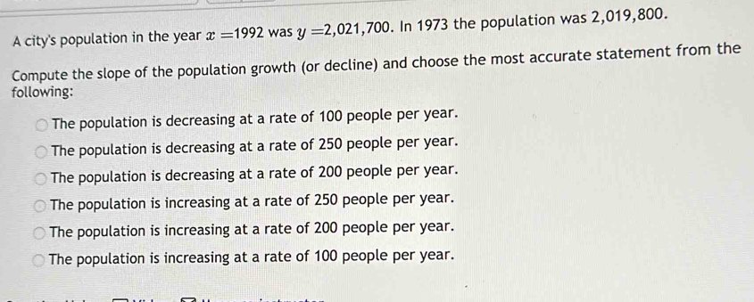 A city's population in the year x=1992 was y=2,021,700 In 1973 the population was 2,019,800.
Compute the slope of the population growth (or decline) and choose the most accurate statement from the
following:
The population is decreasing at a rate of 100 people per year.
The population is decreasing at a rate of 250 people per year.
The population is decreasing at a rate of 200 people per year.
The population is increasing at a rate of 250 people per year.
The population is increasing at a rate of 200 people per year.
The population is increasing at a rate of 100 people per year.