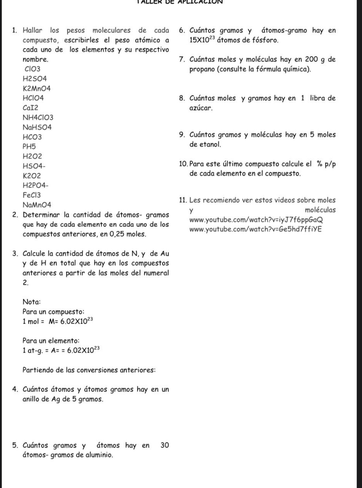 Hallar los pesos moleculares de cada 6. Cuántos gramos y átomos-gramo hay en 
compuesto, escribirles el peso atómico a 15* 10^(23) átomos de fósforo. 
cada uno de los elementos y su respectivo 
nombre. 7. Cuántas moles y moléculas hay en 200 g de 
ClO3 propano (consulte la fórmula química). 
H2SO4 
K2MnO4 
HClO4 8. Cuántas moles y gramos hay en 1 libra de 
CaI2 azúcar. 
NH4ClO3 
NaHSO4 
HCO3 9. Cuántos gramos y moléculas hay en 5 moles
PH5 de etanol. 
H2O2 
HSO4- 10. Para este último compuesto calcule el % p/p 
K2O2 
de cada elemento en el compuesto. 
H2PO4- 
FeCl3 
11. Les recomiendo ver estos videos sobre moles 
NaMnO4 
2. Determinar la cantidad de átomos- gramos Y 
moléculas 
que hay de cada elemento en cada uno de los www.youtube.com/watch?v=iyJ7f6ppGaQ 
www.youtube.com/watch?v=Ge5hd7ffiYE 
compuestos anteriores, en 0,25 moles. 
3. Calcule la cantidad de átomos de N, y de Au 
y de H en total que hay en los compuestos 
anteriores a partir de las moles del numeral 
2. 
Nota: 
Para un compuesto:
1mol=M=6.02* 10^(23)
Para un elemento:
1at-g.=A==6.02* 10^(23)
Partiendo de las conversiones anteriores: 
4. Cuántos átomos y átomos gramos hay en un 
anillo de Ag de 5 gramos. 
5. Cuántos gramos y átomos hay en 30
átomos- gramos de aluminio.