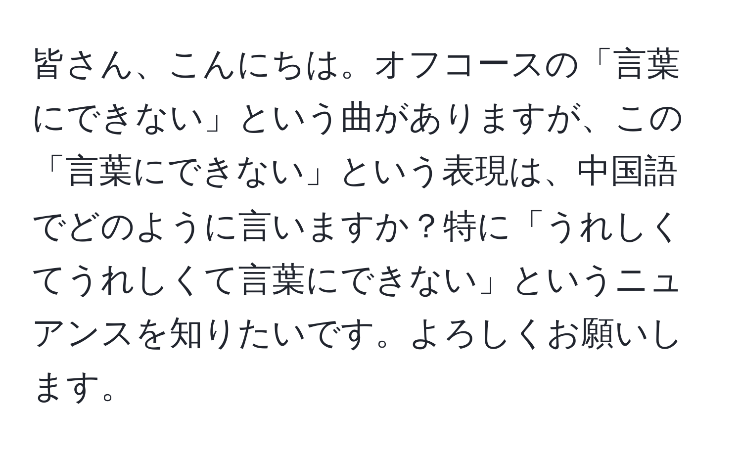 皆さん、こんにちは。オフコースの「言葉にできない」という曲がありますが、この「言葉にできない」という表現は、中国語でどのように言いますか？特に「うれしくてうれしくて言葉にできない」というニュアンスを知りたいです。よろしくお願いします。