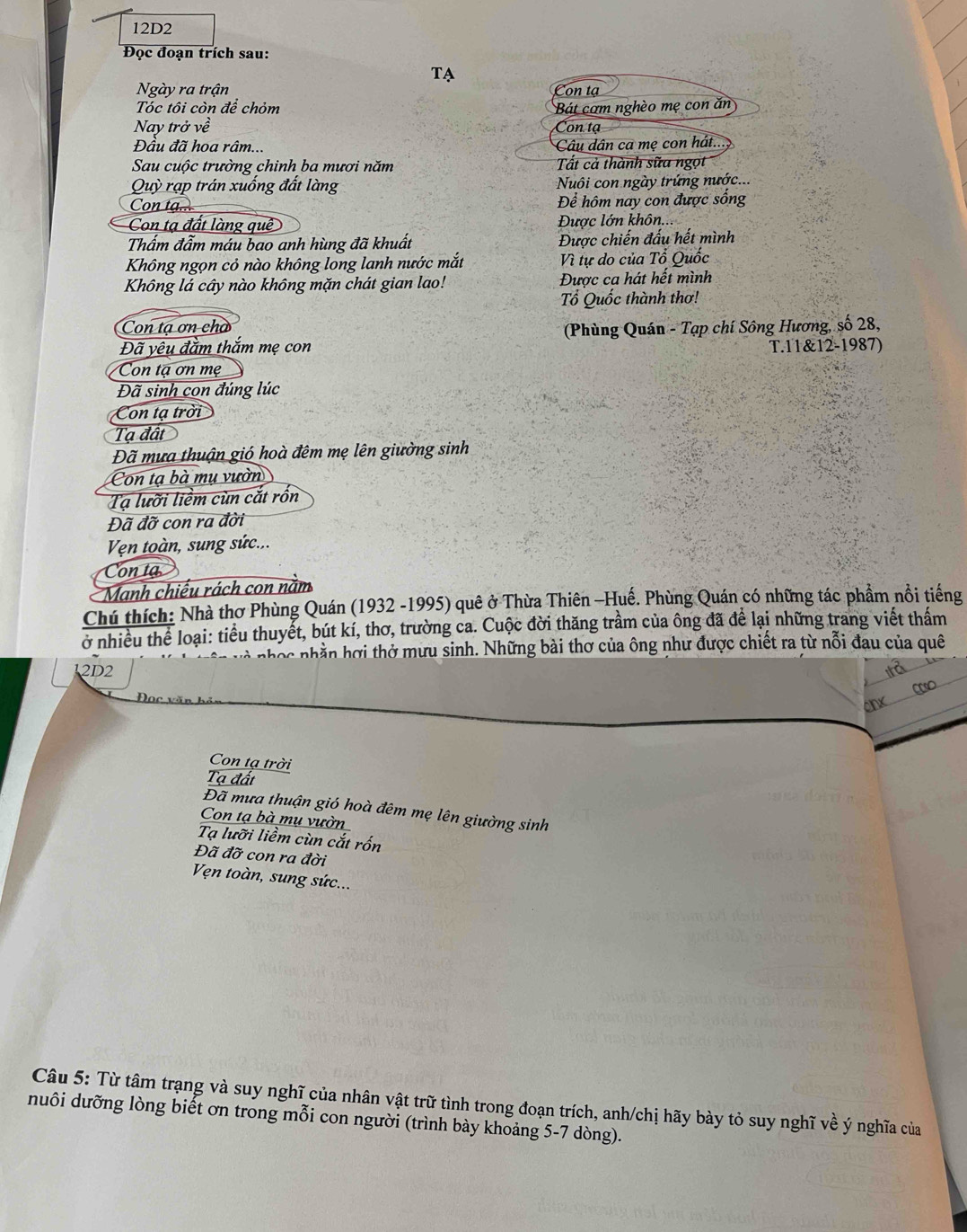 12D2
Đọc đoạn trích sau:
TA
Ngày ra trận
Con tạ
Tóc tôi còn để chỏm Bát cơm nghèo mẹ con ăn
Nay trở về Con tạ
Đầu đã hoa râm... Câu dân ca mẹ con hát...
Sau cuộc trường chinh ba mươi năm  Tất cả thành sữa ngọ
* Quỳ rạp trán xuống đất làng  Nuôi con ngày trứng nước...
Con tạ... Để hôm nay con được sống
Con tạ đất làng quê  Được lớn khôn...
Thẩm đẩm máu bao anh hùng đã khuất Được chiến đấu hết mình
Không ngọn cỏ nào không long lanh nước mắt Vì tự do của Tổ Quốc
Không lá cây nào không mặn chát gian lao! Được ca hát hết mình
ổ Quốc thành thơ!
Con tạ ơn cho
Đã yêu đằm thắm mẹ con  (Phùng Quán - Tạp chí Sông Hương, số 28,
T.11&12-1987)
Con tạ ơn mẹ
Đã sinh con đúng lúc
Con tạ trời
Tạ đất
Đã mưa thuận gió hoà đêm mẹ lên giường sinh
Con tạ bà mụ vườn
Tạ lưỡi liềm cùn cắt rồn
Đã đỡ con ra đời
Vện toàn, sung sức...
Con ta
Manh chiếu rách con năm
Chú thích: Nhà thơ Phùng Quán (1932 -1995) quê ở Thừa Thiên -Huế. Phùng Quán có những tác phẩm nổi tiếng
ở nhiều thể loại: tiểu thuyết, bút kí, thơ, trường ca. Cuộc đời thăng trầm của ông đã để lại những trang viết thấm
nhóc nhần hợi thở mưu sinh. Những bài thơ của ông như được chiết ra từ nỗi đau của quê
12D2
Con tạ trời
Tạ đất
Đã mưa thuận gió hoà đêm mẹ lên giường sinh
Con tạ bà mụ vườn
Tạ lưỡi liềm cùn cắt rốn
Đã đỡ con ra đời
Vẹn toàn, sung sức...
Câu 5: Từ tâm trạng và suy nghĩ của nhân vật trữ tình trong đoạn trích, anh/chị hãy bày tỏ suy nghĩ về ý nghĩa của
nuôi dưỡng lòng biết ơn trong mỗi con người (trình bày khoảng 5-7 dòng).
