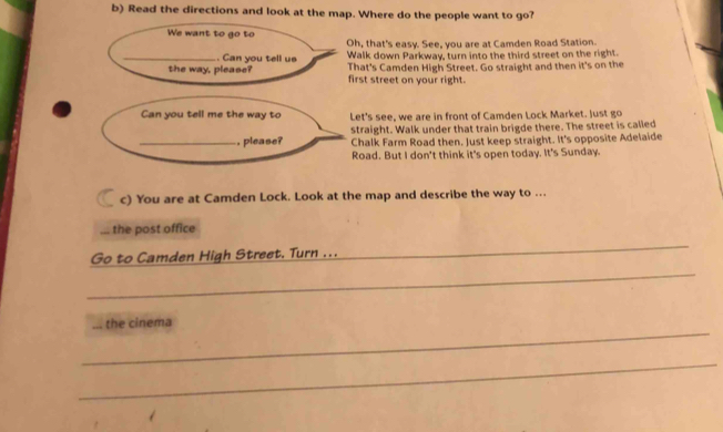 Read the directions and look at the map. Where do the people want to go?
We want to go to
Oh, that's easy. See, you are at Camden Road Station.
_.. Can you tell us Walk down Parkway, turn into the third street on the right.
the way, please? That's Camden High Street. Go straight and then it's on the
first street on your right.
Can you tell me the way to Let's see, we are in front of Camden Lock Market. Just go
straight. Walk under that train brigde there. The street is called
_, please? Chalk Farm Road then. Just keep straight. It's opposite Adelaide
Road. But I don't think it's open today. It's Sunday.
c) You are at Camden Lock. Look at the map and describe the way to ...
... the post office
_
Go to Camden High Street. Turn ...
_
_
the cinema
_