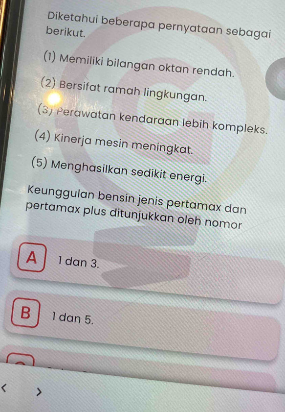 Diketahui beberapa pernyataan sebagai
berikut.
(1) Memiliki bilangan oktan rendah.
(2) Bersifat ramah lingkungan.
(3) Perawatan kendaraan lebih kompleks.
(4) Kinerja mesin meningkat.
(5) Menghasilkan sedikit energi.
Keunggulan bensin jenis pertamax dan
pertamax plus ditunjukkan oleh nomor
A 1 dan 3.
B 1 dan 5.
<