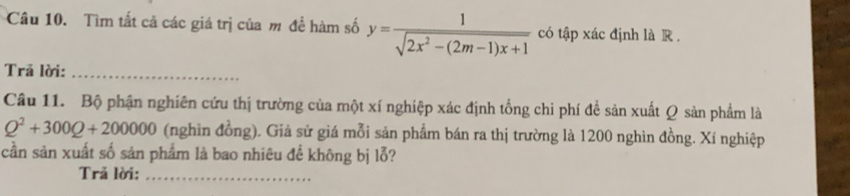 Tìm tất cả các giá trị của m để hàm số y= 1/sqrt(2x^2-(2m-1)x+1)  có tập xác định là R . 
Trả lời:_ 
Câu 11. Bộ phận nghiên cứu thị trường của một xí nghiệp xác định tổng chi phí để sản xuất Q sản phẩm là
Q^2+300Q+200000 (nghìn đồng). Giả sử giá mỗi sản phẩm bán ra thị trường là 1200 nghìn đồng. Xí nghiệp 
cần sản xuất số sản phẩm là bao nhiêu để không bị lỗ? 
Trã lời:_