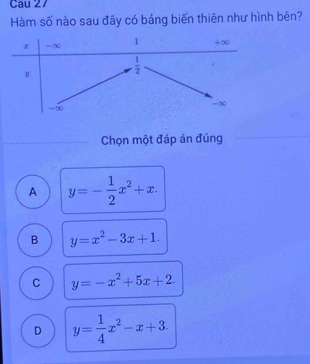 Cau 27
Hàm số nào sau đây có bảng biến thiên như hình bên?
Chọn một đáp án đúng
A y=- 1/2 x^2+x.
B y=x^2-3x+1.
C y=-x^2+5x+2.
D y= 1/4 x^2-x+3.