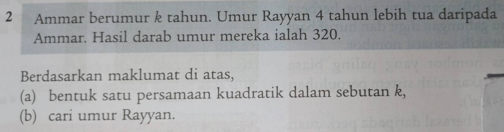 2 ₹Ammar berumur k tahun. Umur Rayyan 4 tahun lebih tua daripada 
Ammar. Hasil darab umur mereka ialah 320. 
Berdasarkan maklumat di atas, 
(a) bentuk satu persamaan kuadratik dalam sebutan k, 
(b) cari umur Rayyan.