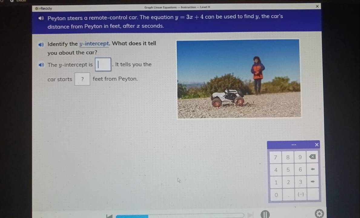 ●i-Ready Graph Linear Equations — Instruction — Level H 
4 Peyton steers a remote-control car. The equation y=3x+4 can be used to find y, the car's 
distance from Peyton in feet, after x seconds. 
Identify the y-intercept. What does it tell 
you about the car? 
⑷ The y-intercept is □. It tells you the 
car starts ? feet from Peyton. 
...
7 8 9
4 5 6
1 2 3
0 . (-)