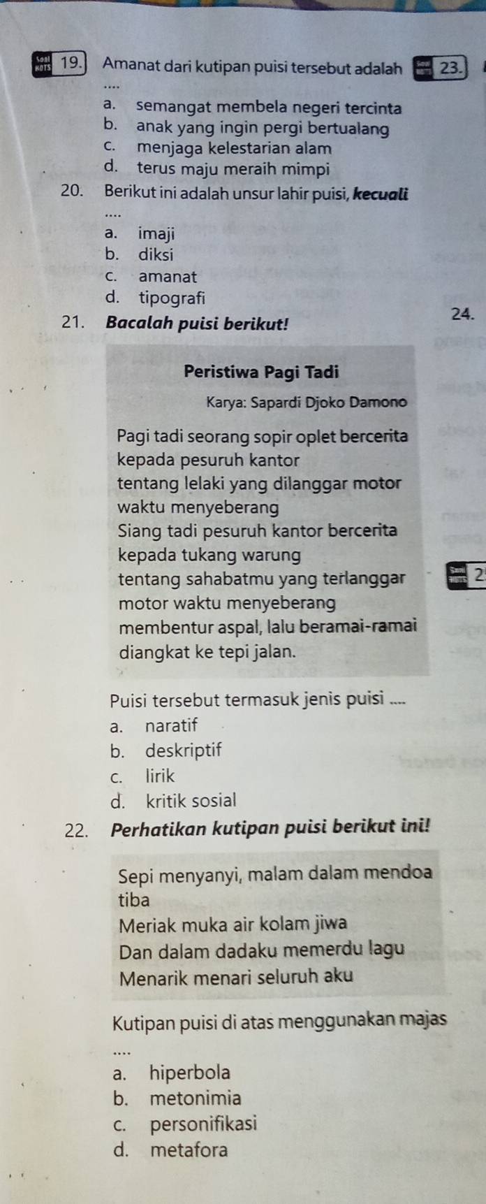 teat 19.] Amanat dari kutipan puisi tersebut adalah 23.
a. semangat membela negeri tercinta
b. anak yang ingin pergi bertualan
c. menjaga kelestarian alam
d. terus maju meraih mimpi
20. Berikut ini adalah unsur lahir puisi, kecuali
a. imaji
b. diksi
c. amanat
d. tipografi 24.
21. Bacalah puisi berikut!
Peristiwa Pagi Tadi
Karya: Sapardi Djoko Damono
Pagi tadi seorang sopir oplet bercerita
kepada pesuruh kantor
tentang lelaki yang dilanggar motor
waktu menyeberang
Siang tadi pesuruh kantor bercerita
kepada tukang warung
tentang sahabatmu yang terlanggar 2
motor waktu menyeberang
membentur aspal, lalu beramai-ramai
diangkat ke tepi jalan.
Puisi tersebut termasuk jenis puisi ....
a. naratif
b. deskriptif
c. lirik
d. kritik sosial
22. Perhatikan kutipan puisi berikut ini!
Sepi menyanyi, malam dalam mendoa
tiba
Meriak muka air kolam jiwa
Dan dalam dadaku memerdu lagu
Menarik menari seluruh aku
Kutipan puisi di atas menggunakan majas
…
a. hiperbola
b. metonimia
c. personifikasi
d. metafora