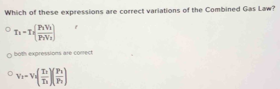 Which of these expressions are correct variations of the Combined Gas Law?
T_1=T_2(frac P_1V_1P_2V_2)
both expressions are correct
V_2=V_1(frac T_2T_1)(frac P_1P_2)