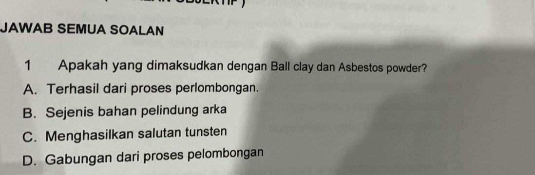 JAWAB SEMUA SOALAN
1 Apakah yang dimaksudkan dengan Ball clay dan Asbestos powder?
A. Terhasil dari proses perlombongan.
B. Sejenis bahan pelindung arka
C. Menghasilkan salutan tunsten
D. Gabungan dari proses pelombongan