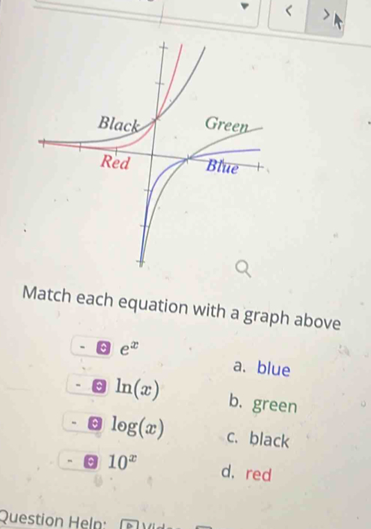 Match each equation with a graph above
e^x
a. blue
ln (x) b. green
log (x) c. black
a 10^x d. red
Question Heln: