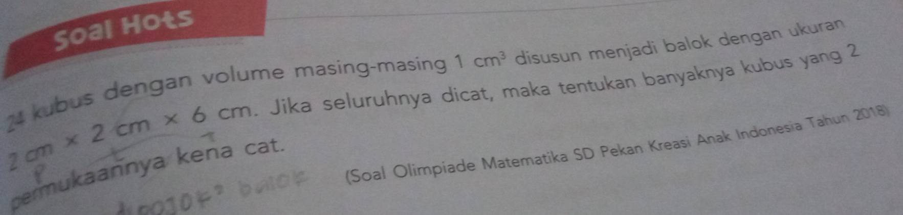 Soal Hots
24 kubus dengan volume masing-masing 1cm^3 disusun menjadi balok dengan ukuran
2cm* 2cm* 6cm. Jika seluruhnya dicat, maka tentukan banyaknya kubus yang 2 
(Soal Olimpíade Matematika SD Pekan Kreasi Anak Indonesia Tahun 2018) 
permukaannya kena cat.