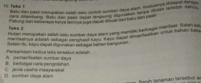 Teks 1
Batu dan pasir merupakan salah satu contoh sumber daya alam. Keduanya didapat dengan
cara ditambang. Batu dan pasir dapat langsung digunakan tanpa diolah terlebih dahulu
Patung dan beberapa karya lainnya juga dapat dibuat dan batu dan pasir
Teks 2
Hutan merupakan salah satu sumber daya alam yang memiliki berbagai manfaat. Salah sat
manfaatnya adalah sebagai penghasil kayu. Kayu dapat dimanfaatkan untuk bahan baka
Selain itu, kayu dapat digunakan sebagai bahan bangunan
Persamaan kedua teks tersebut adalah ....
A pemanfaatan sumber daya
B. berbagai cara pengolahan
C jenis usaha masyarakat
D. sumber daya alam
Renih tanaman tersebut an