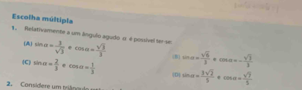 Escolha múltipla
1. Relativamente a um ângulo agudo α é possível ter-se:
(A) sin alpha = 3/sqrt(3)  e cos alpha = sqrt(3)/3  (B) sin alpha = sqrt(6)/3  cos alpha =- sqrt(3)/3 
(C) sin alpha = 2/3  e cos alpha = 1/3 
e
(D) sin alpha = 3sqrt(2)/5  e cos alpha = sqrt(7)/5 
2. Considere um triângulo