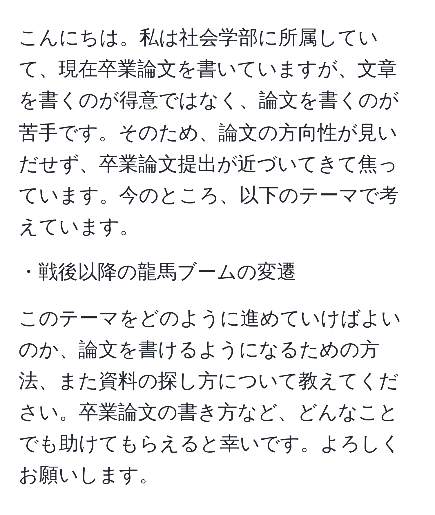 こんにちは。私は社会学部に所属していて、現在卒業論文を書いていますが、文章を書くのが得意ではなく、論文を書くのが苦手です。そのため、論文の方向性が見いだせず、卒業論文提出が近づいてきて焦っています。今のところ、以下のテーマで考えています。 

・戦後以降の龍馬ブームの変遷

このテーマをどのように進めていけばよいのか、論文を書けるようになるための方法、また資料の探し方について教えてください。卒業論文の書き方など、どんなことでも助けてもらえると幸いです。よろしくお願いします。