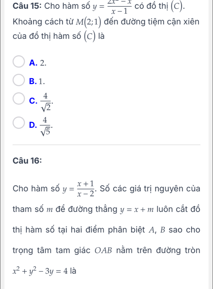 Cho hàm số y= (2x-x)/x-1  có đồ thị (C).
Khoảng cách từ M(2;1) đến đường tiệm cận xiên
của đồ thị hàm số (C) là
A. 2.
B. 1.
C.  4/sqrt(2) .
D.  4/sqrt(5) . 
Câu 16:
Cho hàm số y= (x+1)/x-2 . Số các giá trị nguyên của
tham số m đề đường thẳng y=x+m luôn cắt đồ
thị hàm số tại hai điểm phân biệt A, B sao cho
trọng tâm tam giác OAB nằm trên đường tròn
x^2+y^2-3y=4 là