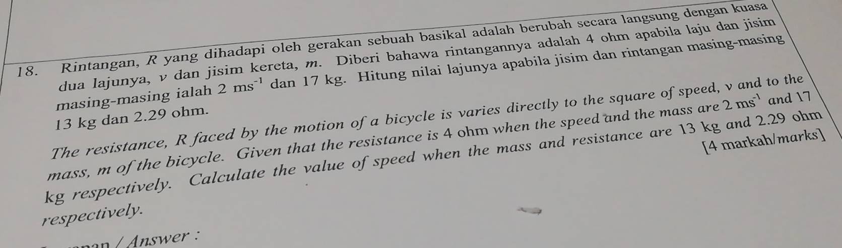 Rintangan, R yang dihadapi oleh gerakan sebuah basikal adalah berubah secara langsung dengan kuasa 
dua lajunya, v dan jisim kereta, m. Diberi bahawa rintangannya adalah 4 ohm apabila laju dan jisim 
masing-masing ialah 2ms^(-1) dan 17 kg. Hitung nilai lajunya apabila jisim dan rintangan masing-masing 
The resistance, R faced by the motion of a bicycle is varies directly to the square of speed, v and to the
13 kg dan 2.29 ohm. 
mass, m of the bicycle. Given that the resistance is 4 ohm when the speed and the mass are 2ms^(-1) and 17
[4 markah/marks]
kg respectively. Calculate the value of speed when the mass and resistance are 13 kg and 2.29 ohm
respectively. 
Answer :