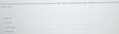 In the solar systern, the abundance of surface water characterizes the Earth. Which of the fullowing is not comsidlered as a possible source of Earth
surlace water?
Vokcanars
Earth's mamile
Meteorites
