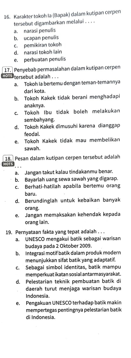 Karakter tokoh Ia (Bapak) dalam kutipan cerpen
tersebut digambarkan melalui . . . .
a. narasi penulis
b. ucapan penulis
c. pemikiran tokoh
d. narasi tokoh lain
e. perbuatan penulis
17. Penyebab permasalahan dalam kutipan cerpen
HOr tersebut adalah . . .
a. Tokoh Ia bertemu dengan teman-temannya
dari kota.
b. Tokoh Kakek tidak berani menghadapi
anaknya.
c. Tokoh Ibu tidak boleh melakukan
sembahyang.
d. Tokoh Kakek dimusuhi karena dianggap
feodal.
e. Tokoh Kakek tidak mau membelikan
sawah.
18. Pesan dalam kutipan cerpen tersebut adalah
HOTS
a. Jangan takut kalau tindakanmu benar.
b. Bayarlah uang sewa sawah yang digarap.
c. Berhati-hatilah apabila bertemu orang
baru.
d. Berundinglah untuk kebaikan banyak
orang.
e. Jangan memaksakan kehendak kepada
orang lain.
19. Pernyataan fakta yang tepat adalah . . .
a. UNESCO mengakui batik sebagai warisan
budaya pada 2 Oktober 2009.
b. Integrasi motif batik dalam produk modern
menunjukkan sifat batik yang adaptatif.
c. Sebagai simbol identitas, batik mampu
memperkuat ikatan sosial antarmasyarakat.
d. Pelestarian teknik pembuatan batik di
daerah turut menjaga warisan budaya
Indonesia.
e. Pengakuan UNESCO terhadap batik makin
mempertegas pentingnya pelestarian batik
di Indonesia.