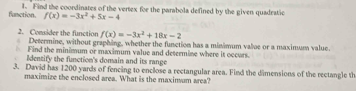 Find the coordinates of the vertex for the parabola defined by the given quadratic 
function. f(x)=-3x^2+5x-4
2. Consider the function f(x)=-3x^2+18x-2
Determine, without graphing, whether the function has a minimum value or a maximum value. 
Find the minimum or maximum value and determine where it occurs. 
Identify the function's domain and its range 
3. David has 1200 yards of fencing to enclose a rectangular area. Find the dimensions of the rectangle th 
maximize the enclosed area. What is the maximum area?