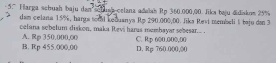 Harga sebuah baju dan schuah celana adalah Rp 360.000,00. Jika baju didiskon 25%
dan celana 15%, harga total keduanya Rp 290.000,00. Jika Revi membeli 1 baju dan 3
celana sebelum diskon, maka Revi harus membayar sebesar... .
A. Rp 350.000,00 C. Rp 600.000,00
B. Rp 455.000,00 D. Rp 760.000,00