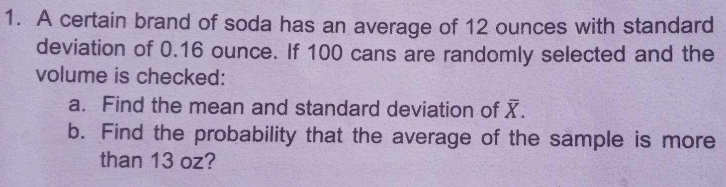 A certain brand of soda has an average of 12 ounces with standard 
deviation of 0.16 ounce. If 100 cans are randomly selected and the 
volume is checked: 
a. Find the mean and standard deviation of overline X. 
b. Find the probability that the average of the sample is more 
than 13 oz?