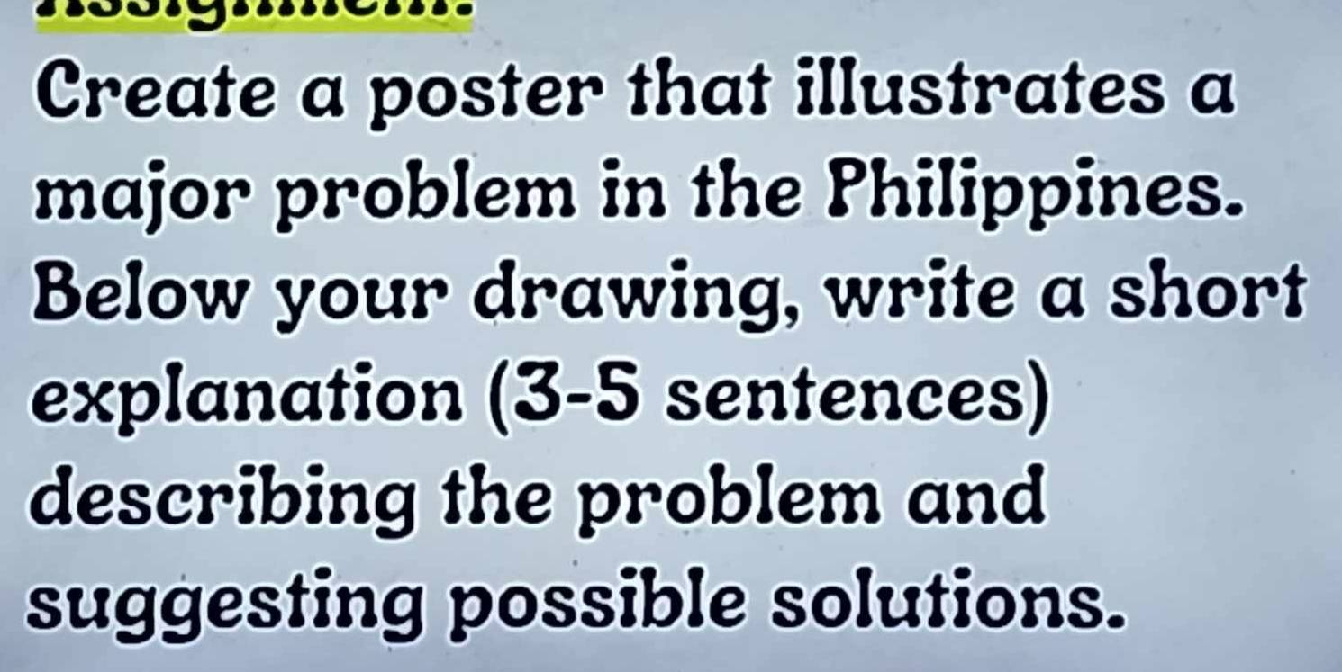 Create a poster that illustrates a 
major problem in the Philippines. 
Below your drawing, write a short 
explanation (3-5 sentences) 
describing the problem and 
suggesting possible solutions.