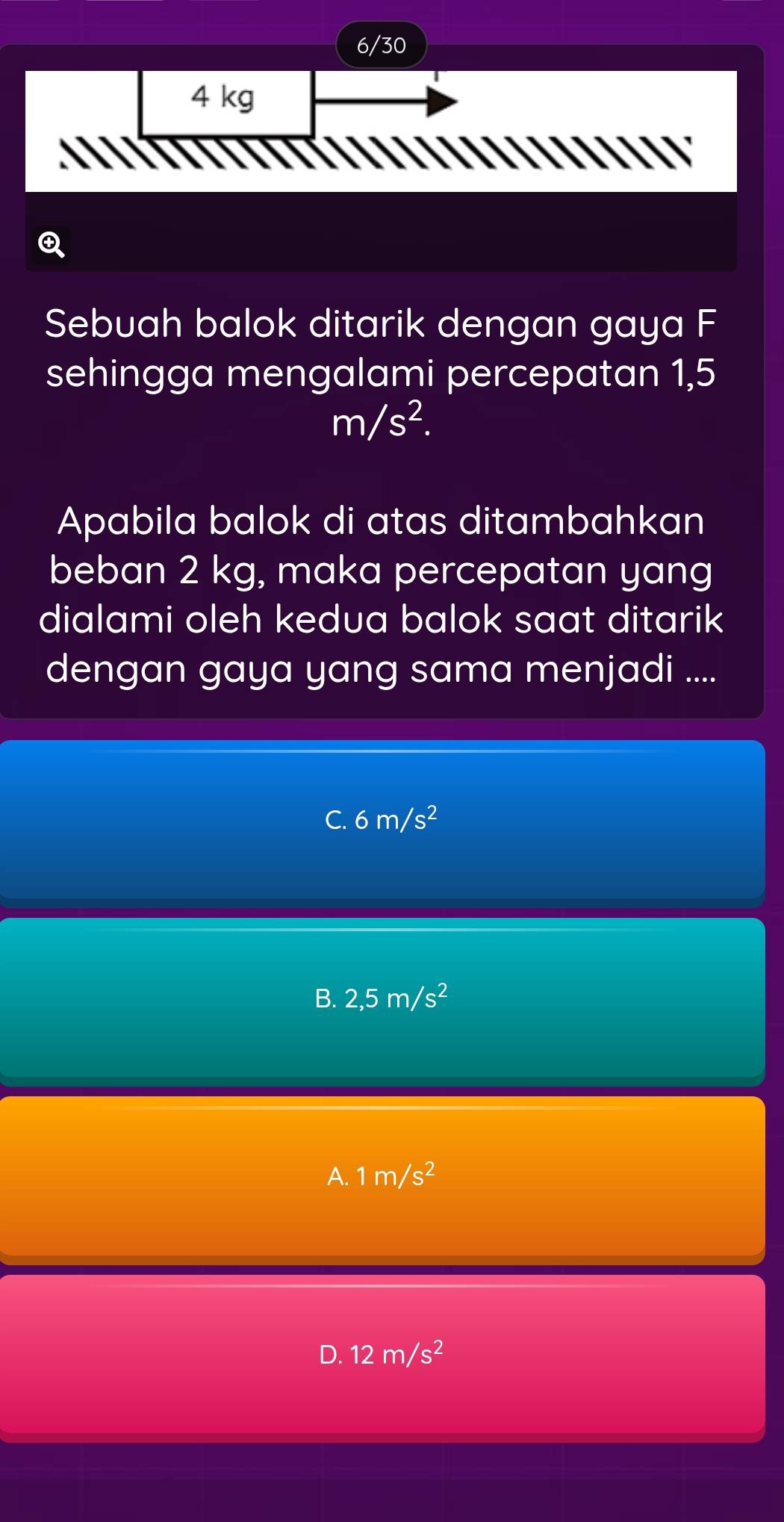 6/30
4 kg
Q
Sebuah balok ditarik dengan gaya F
sehingga mengalami percepatan 1,5
m/s^2. 
Apabila balok di atas ditambahkan
beban 2 kg, maka percepatan yang
dialami oleh kedua balok saat ditarik 
dengan gaya yang sama menjadi ....
C. 6m/s^2
B. 2,5m/s^2
A. 1m/s^2
D. 12m/s^2