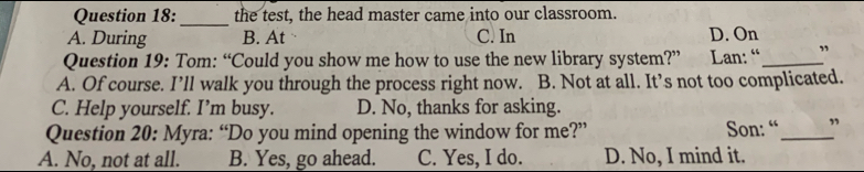 the test, the head master came into our classroom.
A. During B. At C. In D. On
Question 19: Tom: “Could you show me how to use the new library system?” Lan: “ _”
A. Of course. I’ll walk you through the process right now. B. Not at all. It’s not too complicated.
C. Help yourself. I’m busy. D. No, thanks for asking.
Question 20: Myra: “Do you mind opening the window for me?” Son: “ _”
A. No, not at all. B. Yes, go ahead. C. Yes, I do. D. No, I mind it.