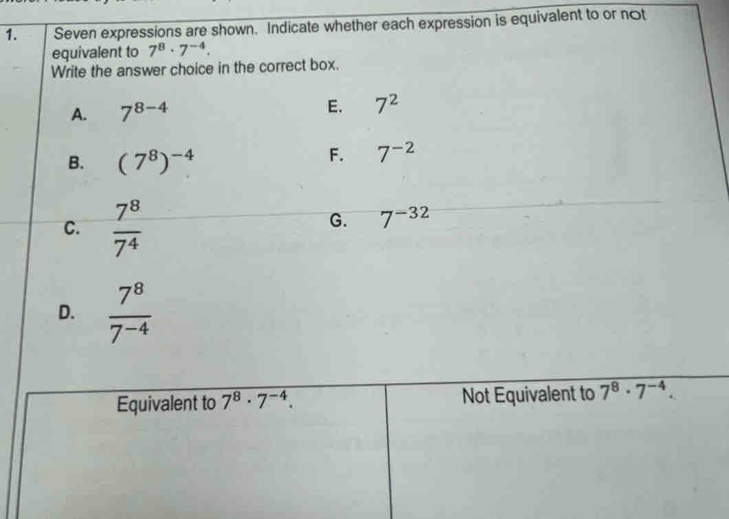 Seven expressions are shown. Indicate whether each expression is equivalent to or not
equivalent to 7^8· 7^(-4). 
Write the answer choice in the correct box.
E.
A. 7^(8-4) 7^2
B. (7^8)^-4
F. 7^(-2)
C.  7^8/7^4 
G. 7^(-32)
D.  7^8/7^(-4) 
Equivalent to 7^8· 7^(-4). Not Equivalent to 7^8· 7^(-4).