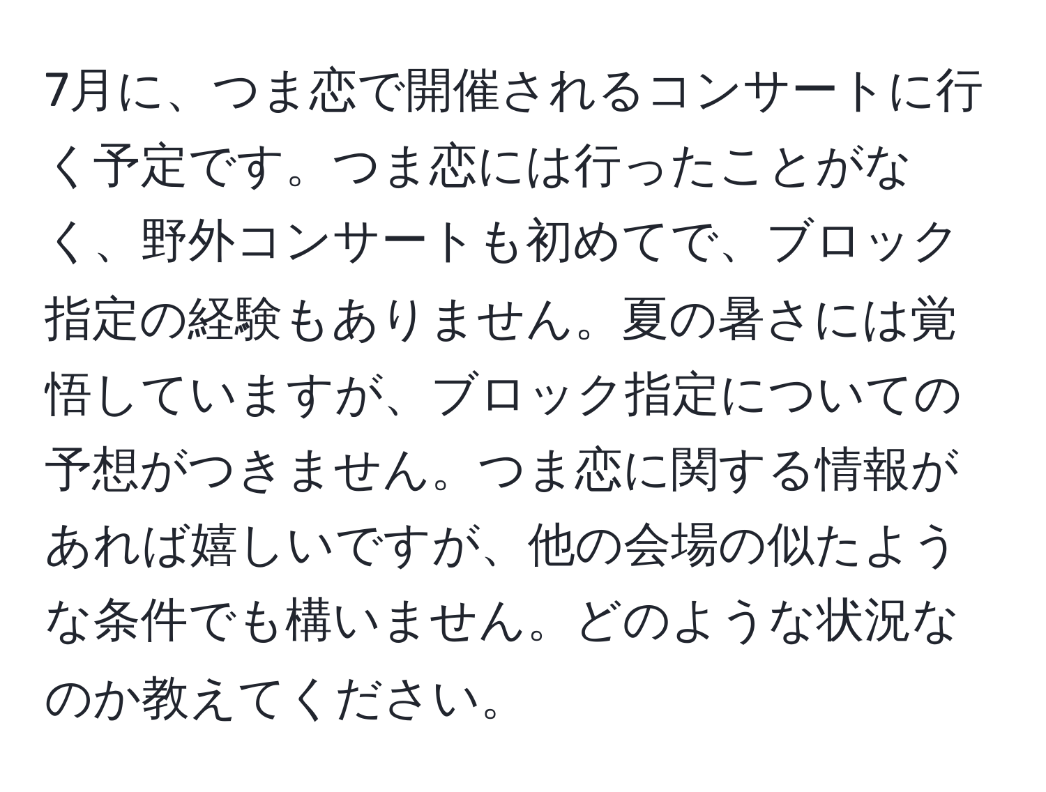 7月に、つま恋で開催されるコンサートに行く予定です。つま恋には行ったことがなく、野外コンサートも初めてで、ブロック指定の経験もありません。夏の暑さには覚悟していますが、ブロック指定についての予想がつきません。つま恋に関する情報があれば嬉しいですが、他の会場の似たような条件でも構いません。どのような状況なのか教えてください。