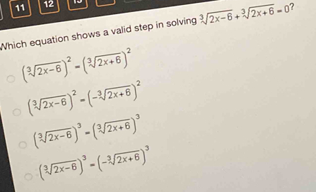 11 12 10
Which equation shows a valid step in solving sqrt[3](2x-6)+sqrt[3](2x+6)=0 ?
(sqrt[3](2x-6))^2=(sqrt[3](2x+6))^2
(sqrt[3](2x-6))^2=(-sqrt[3](2x+6))^2
(sqrt[3](2x-6))^3=(sqrt[3](2x+6))^3
(sqrt[3](2x-6))^3=(-sqrt[3](2x+6))^3