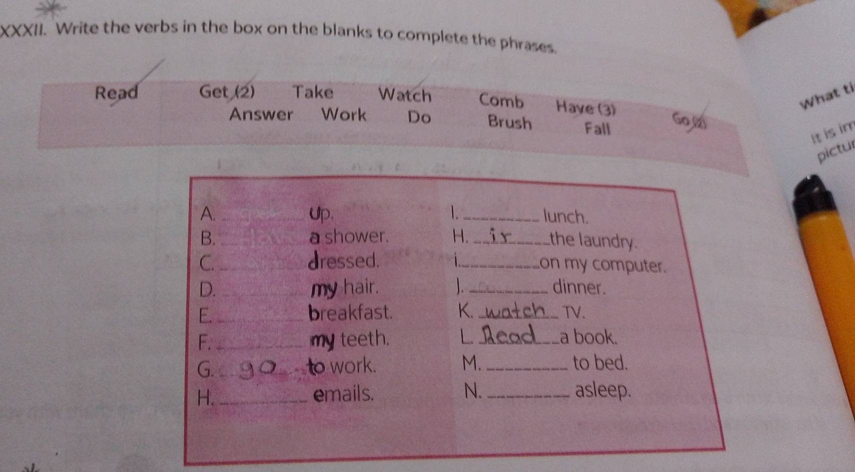 Write the verbs in the box on the blanks to complete the phrases. 
Read Get (2) Take Watch Comb Have (3) 
What ti 
Answer Work Do Brush Fall 
Go.(2) 
It is im 
pictul 
1 
A. __lunch. 
). 
B. _a shower. H._ 
the laundry. 
C. _dressed. _on my computer. 
D. _my hair. 1 _dinner. 
E. _breakfast. K. _TV. 
F. _my teeth. 
L. _a book. 
G. _to work. M. _to bed. 
H. _emails. N. _asleep.