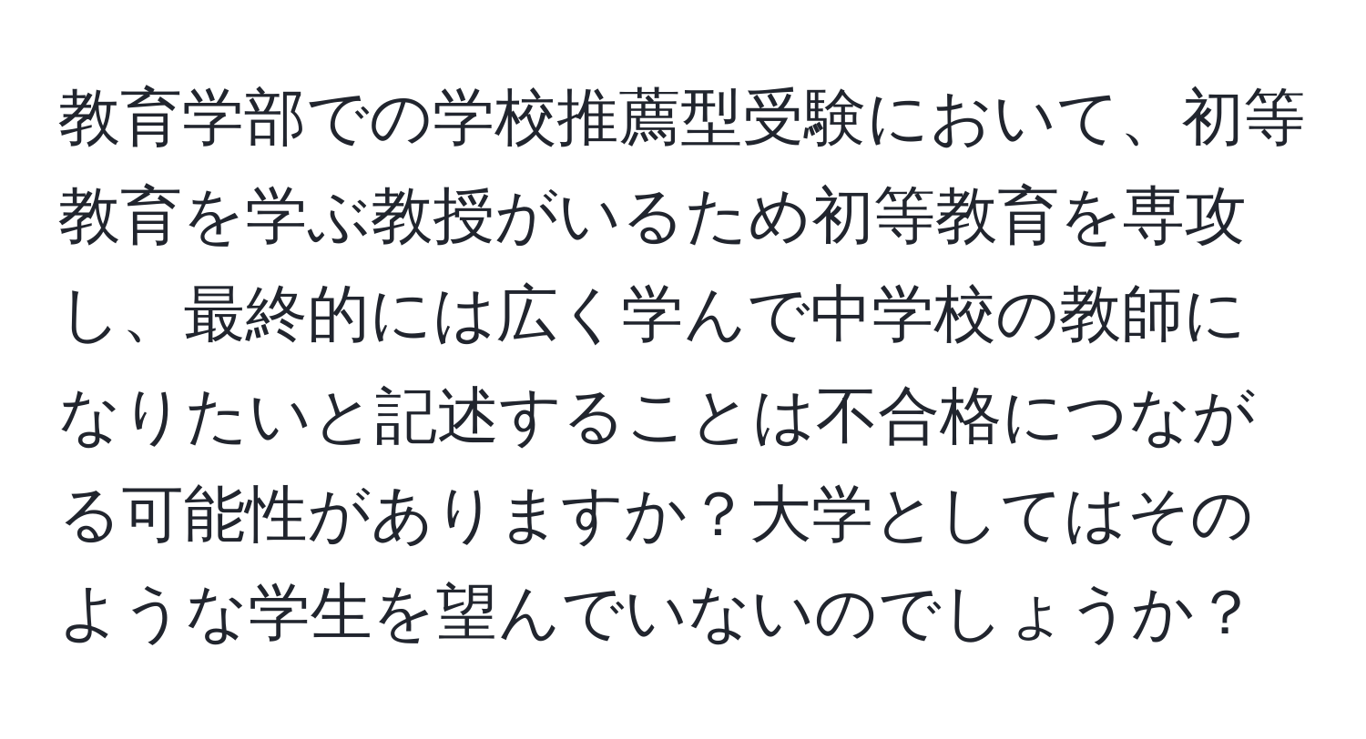 教育学部での学校推薦型受験において、初等教育を学ぶ教授がいるため初等教育を専攻し、最終的には広く学んで中学校の教師になりたいと記述することは不合格につながる可能性がありますか？大学としてはそのような学生を望んでいないのでしょうか？