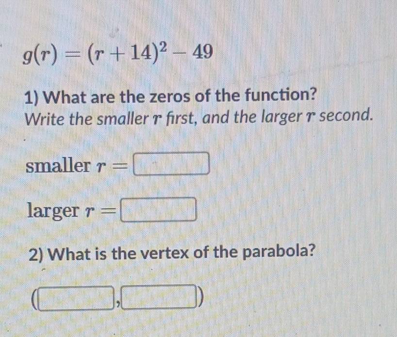 g(r)=(r+14)^2-49
1) What are the zeros of the function? 
Write the smaller γ first, and the larger γ second. 
smaller r=□ □°
larger r=□
2) What is the vertex of the parabola?
(□ ,□ )