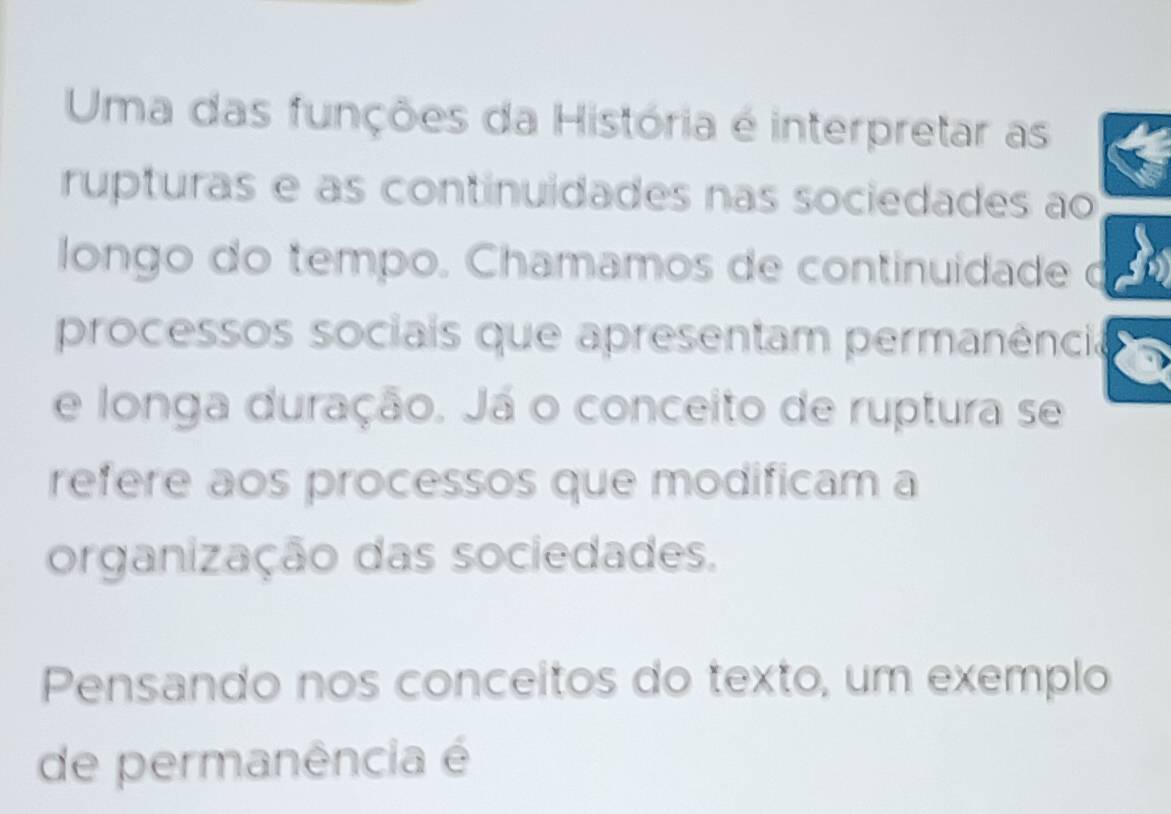 Uma das funções da História é interpretar as 
rupturas e as continuidades nas sociedades ao 
longo do tempo. Chamamos de continuidade o 
processos sociais que apresentam permanência 
e longa duração. Já o conceito de ruptura se 
refere aos processos que modificam a 
organização das sociedades. 
Pensando nos conceitos do texto, um exemplo 
de permanência é