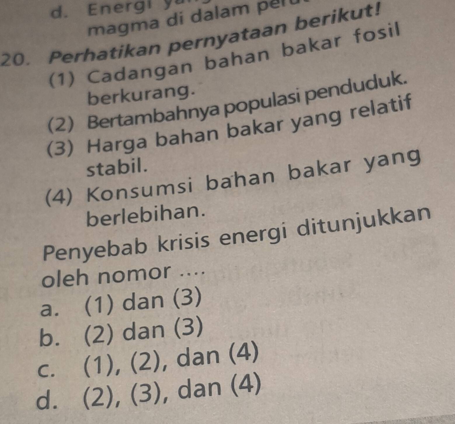 d. Energi y
magma di dalam pel 
20. Perhatikan pernyataan berikut!
(1) Cadangan bahan bakar fosil
berkurang.
(2) Bertambahnya populasi penduduk.
(3) Harga bahan bakar yang relatif
stabil.
(4) Konsumsi bahan bakar yang
berlebihan.
Penyebab krisis energi ditunjukkan
oleh nomor ....
a. (1) dan (3)
b. (2) dan (3)
C.  (1)  7/4  (2 , dan (4)
d. ( (2), (3) , dan (4)