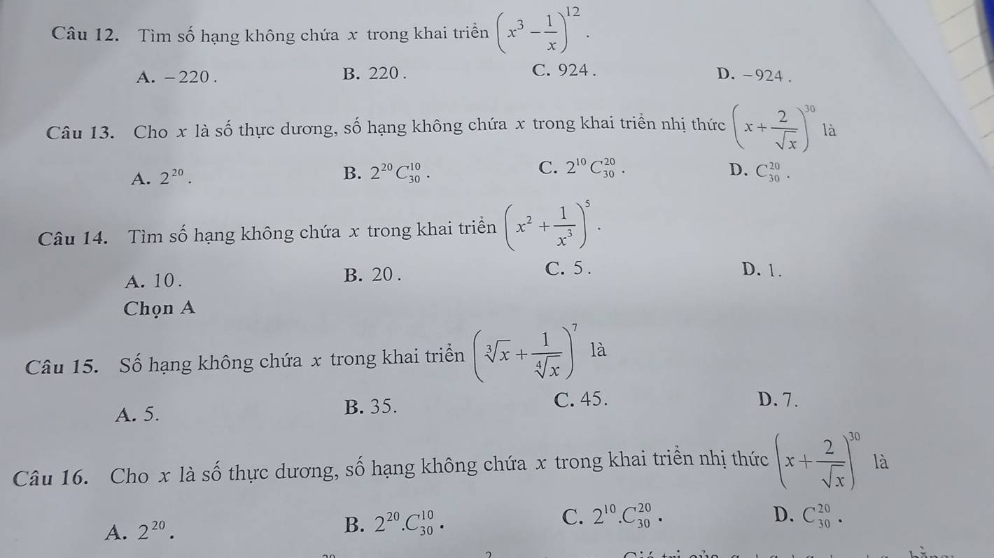 Tìm số hạng không chứa x trong khai triền (x^3- 1/x )^12.
A. -220. B. 220. C. 924. D. -924.
Câu 13. Cho x là số thực dương, số hạng không chứa x trong khai triển nhị thức (x+ 2/sqrt(x) )^30 là
A. 2^(20). B. 2^(20)C_(30)^(10). C. 2^(10)C_(30)^(20). D. C_(30)^(20). 
Câu 14. Tìm số hạng không chứa x trong khai triển (x^2+ 1/x^3 )^5.
A. 10. B. 20.
C. 5. D. 1.
Chọn A
Câu 15. Số hạng không chứa x trong khai triển (sqrt[3](x)+ 1/sqrt[4](x) )^7 là
A. 5. B. 35.
C. 45. D. 7.
Câu 16. Cho x là số thực dương, số hạng không chứa x trong khai triển nhị thức (x+ 2/sqrt(x) )^30 là
D.
A. 2^(20).
B. 2^(20).C_(30)^(10). C. 2^(10).C_(30)^(20). C_(30)^(20).