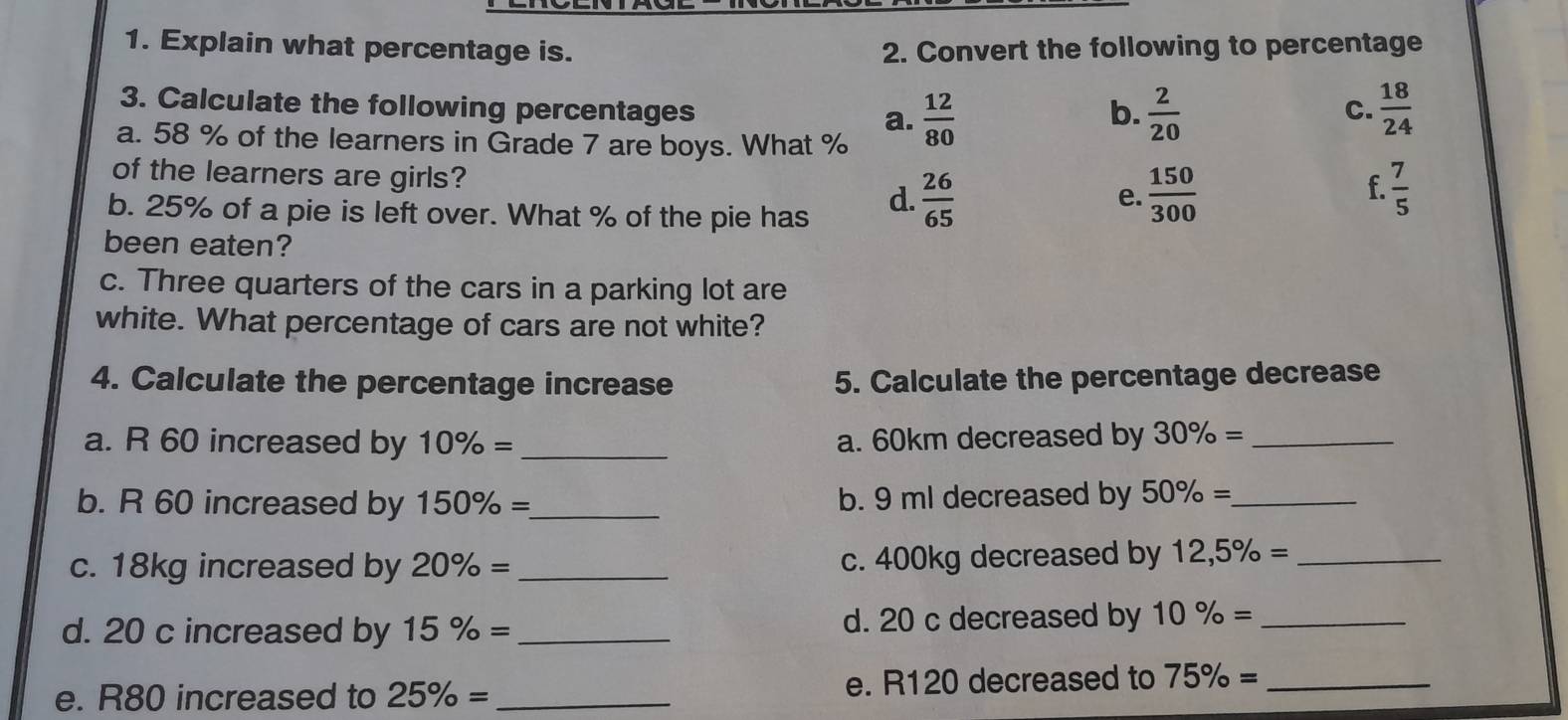 Explain what percentage is. 2. Convert the following to percentage
3. Calculate the following percentages a.  12/80   2/20   18/24 
b.
C.
a. 58 % of the learners in Grade 7 are boys. What %
of the learners are girls?
f.
b. 25% of a pie is left over. What % of the pie has
d.  26/65   150/300   7/5 
e.
been eaten?
c. Three quarters of the cars in a parking lot are
white. What percentage of cars are not white?
4. Calculate the percentage increase 5. Calculate the percentage decrease
a. R 60 increased by 10% = _a. 60km decreased by 30% = _
b. R 60 increased by 150% = _ b. 9 ml decreased by 50% = _
c. 18kg increased by 20% = _c. 400kg decreased by 12,5% = _
d. 20 c increased by 15% = _d. 20 c decreased by 10% = _
e. R80 increased to 25% = _ e. R120 decreased to 75% = _